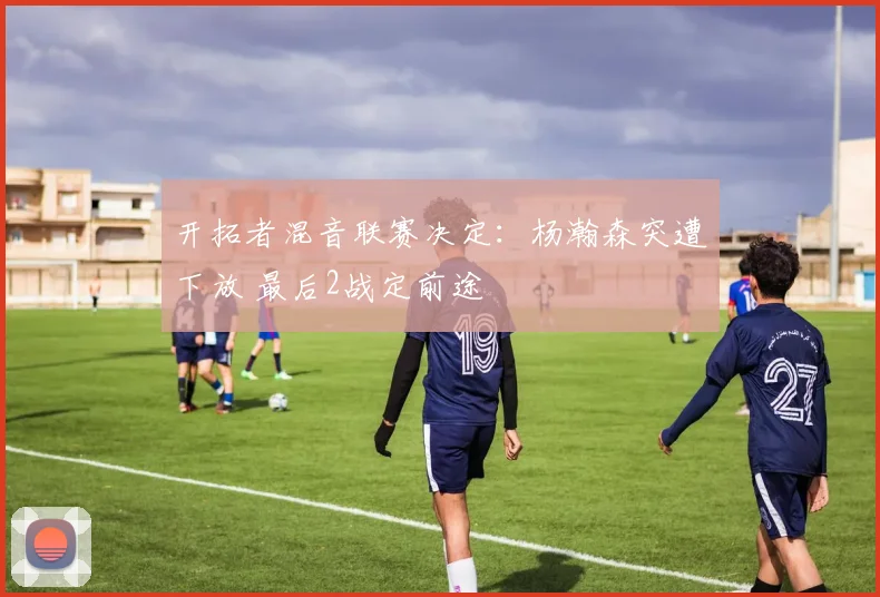 开拓者混音联赛决定：杨瀚森突遭下放 最后2战定前途