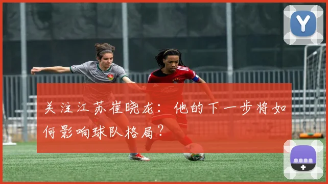 关注江苏崔晓龙：他的下一步将如何影响球队格局？