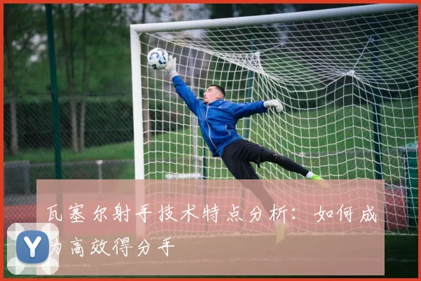 瓦塞尔射手技术特点分析：如何成为高效得分手