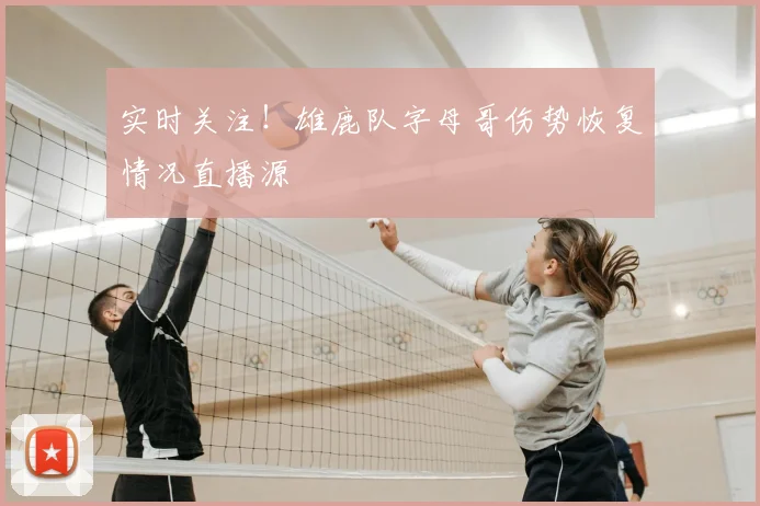 实时关注！雄鹿队字母哥伤势恢复情况直播源