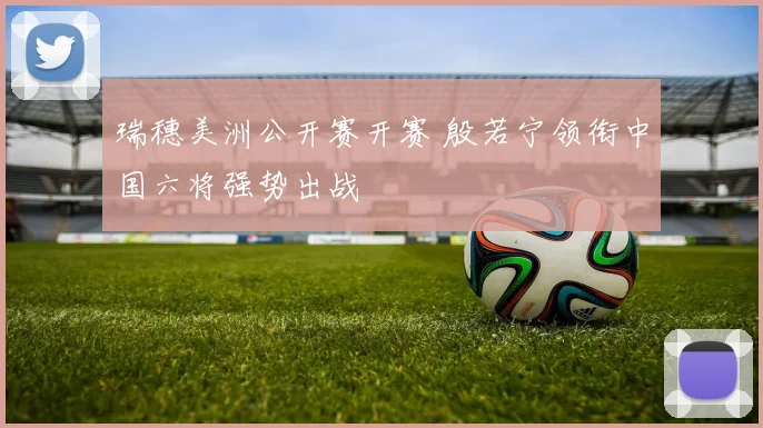 瑞穗美洲公开赛开赛 殷若宁领衔中国六将强势出战