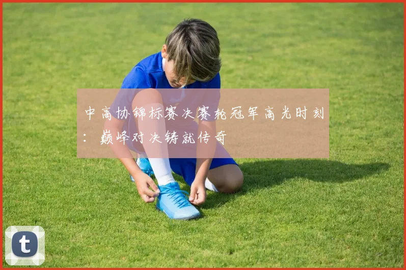 中高协锦标赛决赛轮冠军高光时刻：巅峰对决铸就传奇