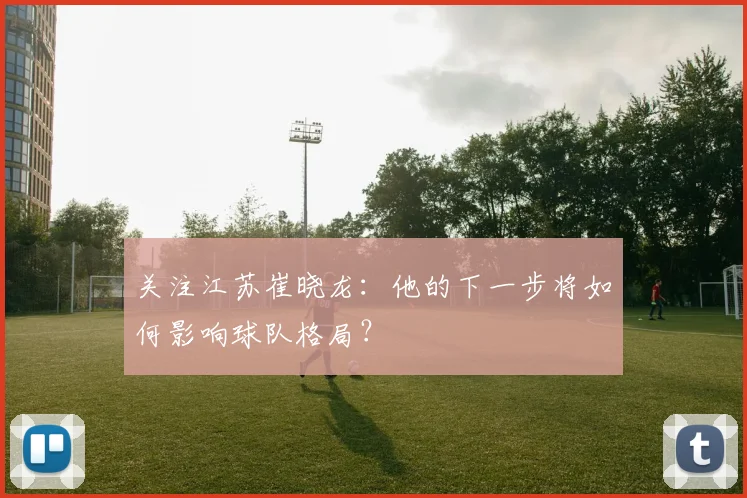关注江苏崔晓龙：他的下一步将如何影响球队格局？