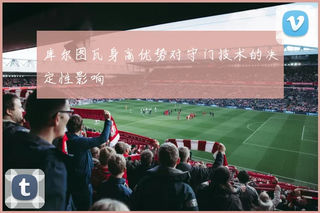 库尔图瓦身高优势对守门技术的决定性影响