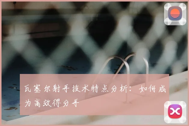瓦塞尔射手技术特点分析：如何成为高效得分手