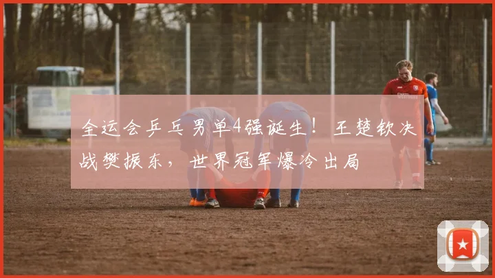 全运会乒乓男单4强诞生！王楚钦决战樊振东，世界冠军爆冷出局