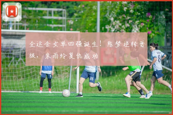 全运会女单四强诞生！陈梦逆转晋级，朱雨玲复仇成功