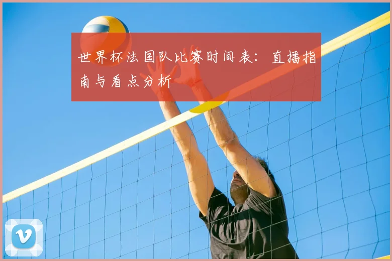 世界杯法国队比赛时间表：直播指南与看点分析
