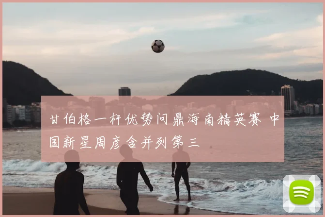 甘伯格一杆优势问鼎海南精英赛 中国新星周彦含并列第三