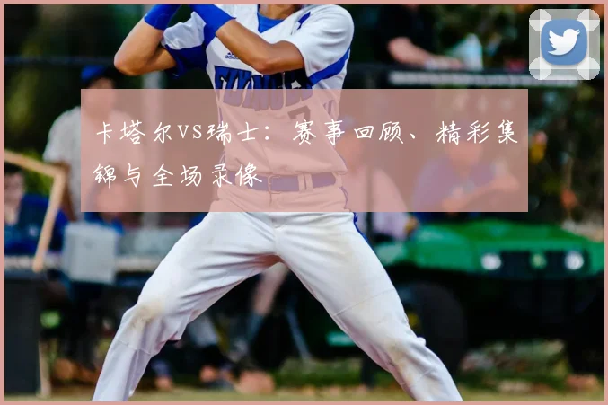 卡塔尔vs瑞士：赛事回顾、精彩集锦与全场录像