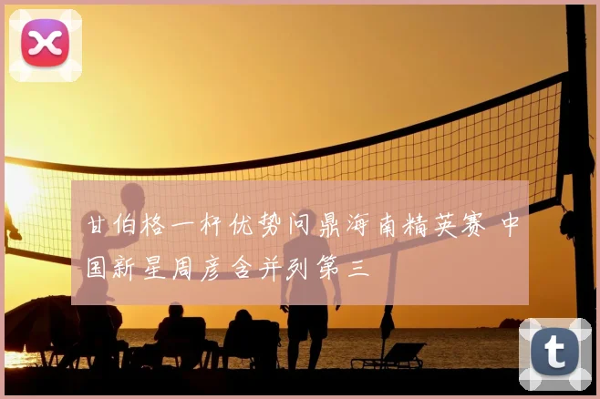 甘伯格一杆优势问鼎海南精英赛 中国新星周彦含并列第三